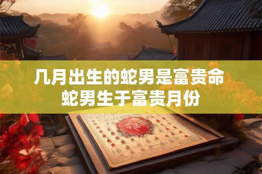 几月出生的蛇男是富贵命 蛇男生于富贵月份