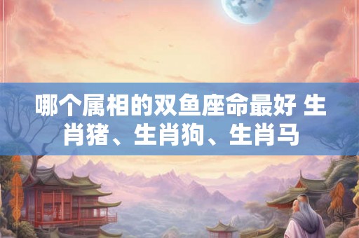 哪个属相的双鱼座命最好 生肖猪、生肖狗、生肖马