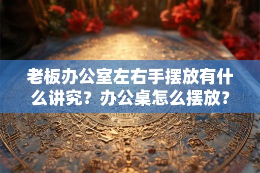 老板办公室左右手摆放有什么讲究?办公桌怎么摆放? 老板办公室左右手摆放有什么讲究?办公桌怎么摆放?
