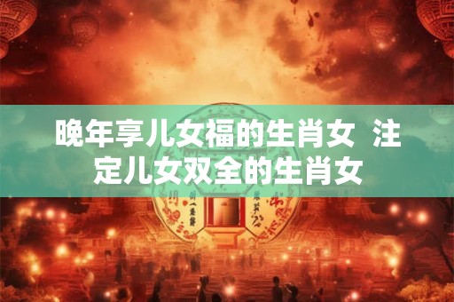 晚年享儿女福的生肖女  注定儿女双全的生肖女