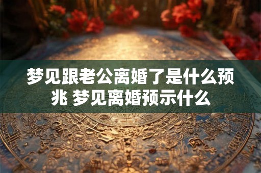 梦见跟老公离婚了是什么预兆 梦见离婚预示什么