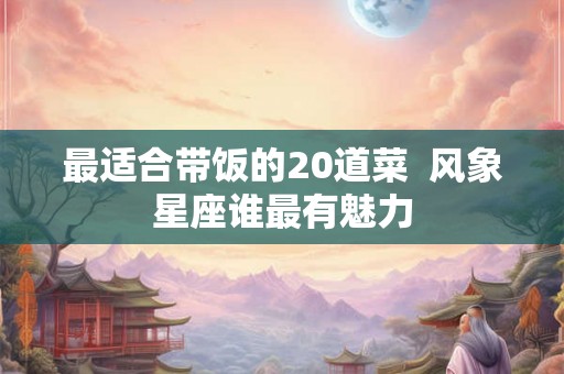 最适合带饭的20道菜  风象星座谁最有魅力