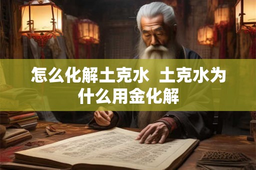 怎么化解土克水 土克水为什么用金化解 怎么化解土克水 土克水为什么用金化解