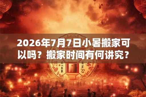 2026年7月7日小暑搬家可以吗？搬家时间有何讲究？