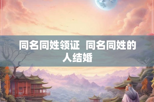 同名同姓领证  同名同姓的人结婚