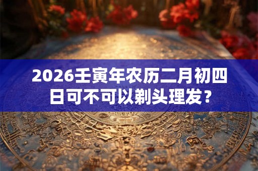 2026壬寅年农历二月初四日可不可以剃头理发？
