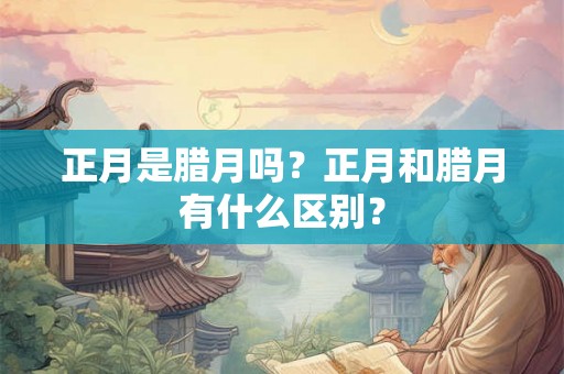正月是腊月吗？正月和腊月有什么区别？