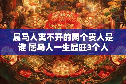 属马人离不开的两个贵人是谁 属马人一生最旺3个人