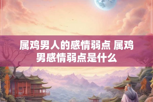 属鸡男人的感情弱点 属鸡男感情弱点是什么