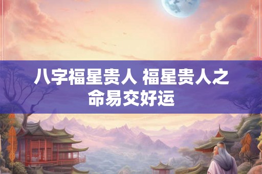 八字福星贵人 福星贵人之命易交好运 八字福星贵人 福星贵人之命易交好运