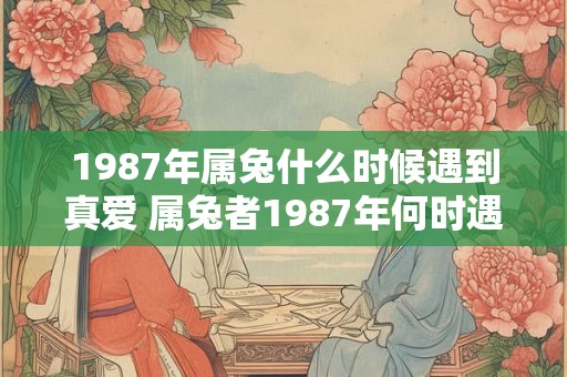 1987年属兔什么时候遇到真爱 属兔者1987年何时遇真爱 1987年属兔什么时候遇到真爱 属兔者1987年何时遇真爱