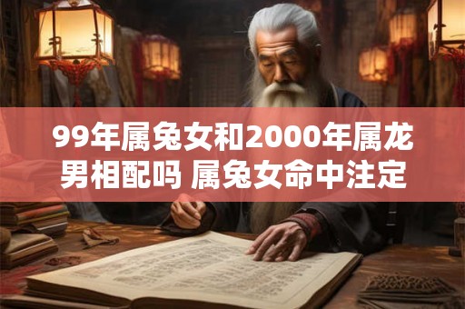 99年属兔女和2000年属龙男相配吗 属兔女命中注定的丈夫