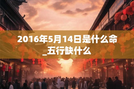 2016年5月14日是什么命_五行缺什么