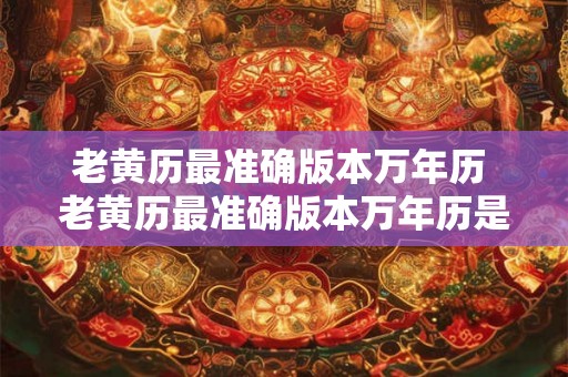 老黄历最准确版本万年历 老黄历最准确版本万年历是否是真正最准确的黄历