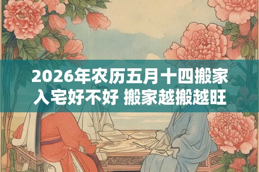 2026年农历五月十四搬家入宅好不好 搬家越搬越旺的风水
