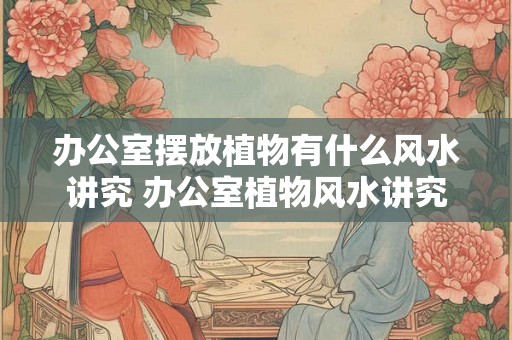 办公室摆放植物有什么风水讲究 办公室植物风水讲究