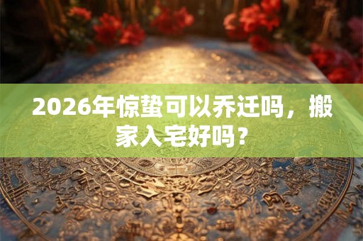 2026年惊蛰可以乔迁吗，搬家入宅好吗？