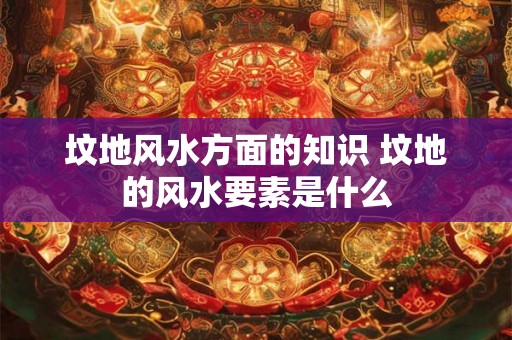 坟地风水方面的知识 坟地的风水要素是什么 坟地风水方面的知识 坟地的风水要素是什么