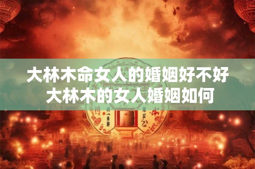 大林木命女人的婚姻好不好 大林木的女人婚姻如何 大林木命女人的婚姻好不好 大林木的女人婚姻如何
