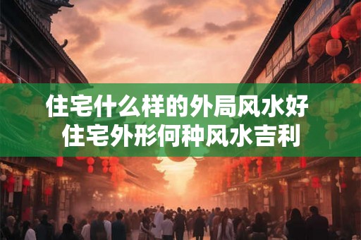 住宅什么样的外局风水好 住宅外形何种风水吉利