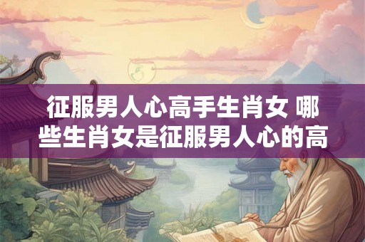 征服男人心高手生肖女 哪些生肖女是征服男人心的高手