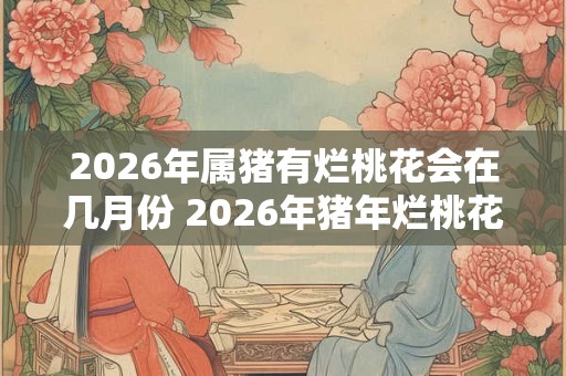 2026年属猪有烂桃花会在几月份 2026年猪年烂桃花月份