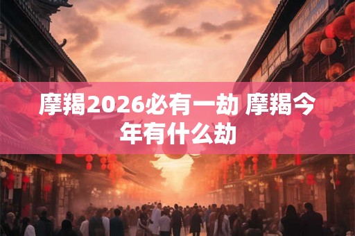 摩羯2026必有一劫 摩羯今年有什么劫