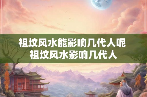 祖坟风水能影响几代人呢 祖坟风水影响几代人