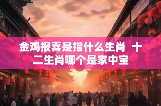 金鸡报喜是指什么生肖 十二生肖哪个是家中宝 金鸡报喜是指什么生肖 十二生肖哪个是家中宝
