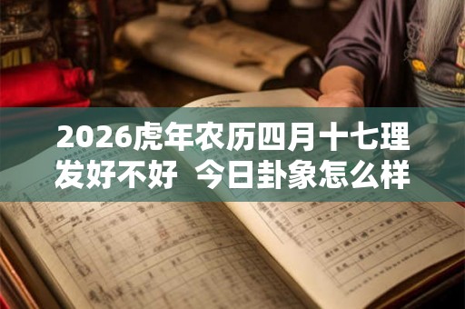 2026虎年农历四月十七理发好不好  今日卦象怎么样