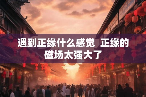 遇到正缘什么感觉  正缘的磁场太强大了