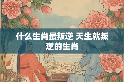 什么生肖最叛逆 天生就叛逆的生肖