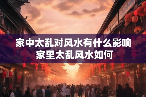 家中太乱对风水有什么影响 家里太乱风水如何