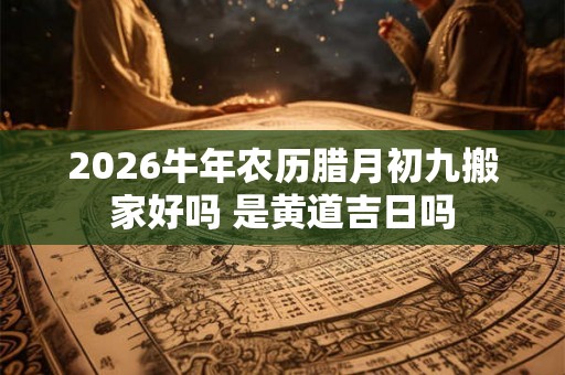 2026牛年农历腊月初九搬家好吗 是黄道吉日吗