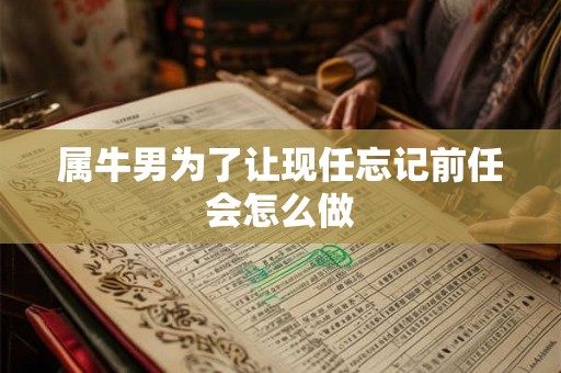 属牛男为了让现任忘记前任会怎么做 属牛男为了让现任忘记前任会怎么做