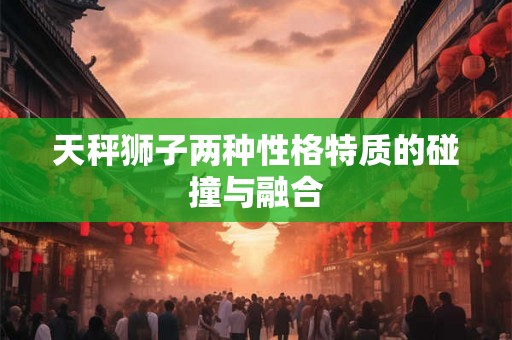 天秤狮子两种性格特质的碰撞与融合