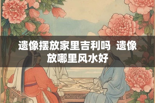 遗像摆放家里吉利吗  遗像放哪里风水好