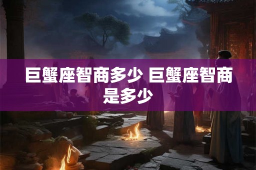 巨蟹座智商多少 巨蟹座智商是多少 巨蟹座智商多少 巨蟹座智商是多少