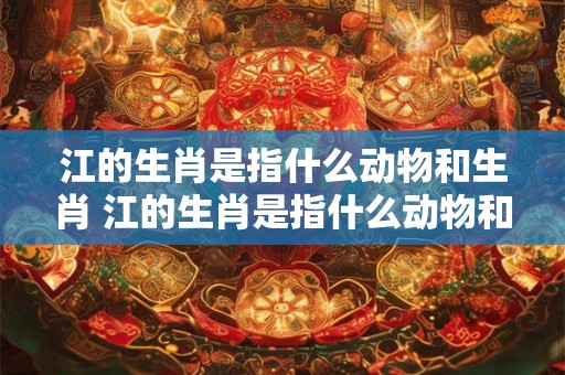 江的生肖是指什么动物和生肖 江的生肖是指什么动物和生肖的动物