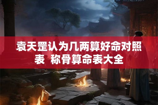 袁天罡认为几两算好命对照表  称骨算命表大全