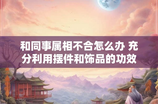 和同事属相不合怎么办 充分利用摆件和饰品的功效