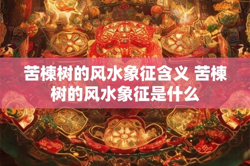 苦楝树的风水象征含义 苦楝树的风水象征是什么