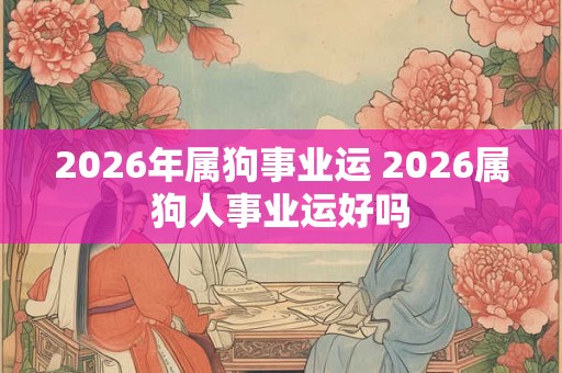 2026年属狗事业运 2026属狗人事业运好吗
