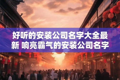 好听的安装公司名字大全最新 响亮霸气的安装公司名字