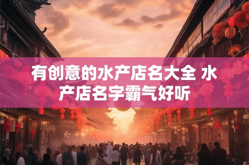 有创意的水产店名大全 水产店名字霸气好听