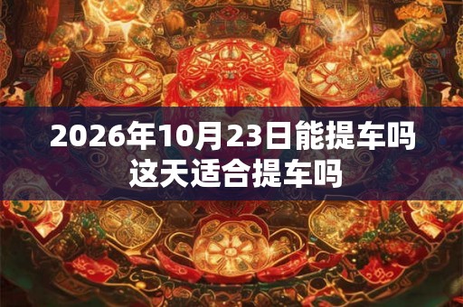2026年10月23日能提车吗 这天适合提车吗