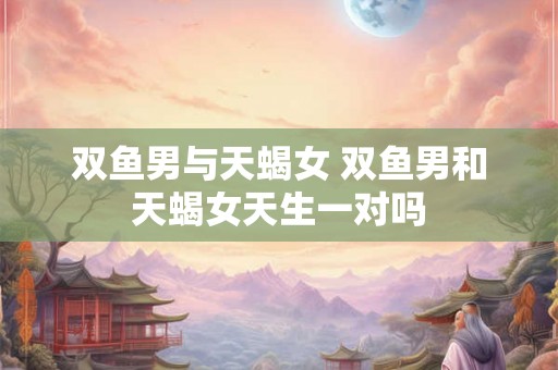 双鱼男与天蝎女 双鱼男和天蝎女天生一对吗