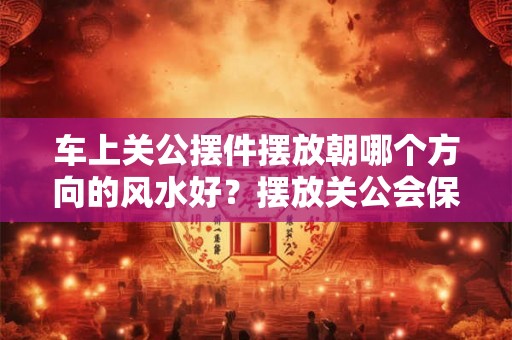车上关公摆件摆放朝哪个方向的风水好？摆放关公会保平安？