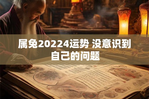 属兔20224运势 没意识到自己的问题 属兔20224运势 没意识到自己的问题