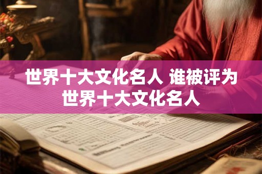 世界十大文化名人 谁被评为世界十大文化名人